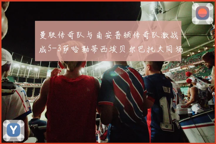 曼联传奇队与南安普顿传奇队激战成5-3萨哈勒蒂西埃贝尔巴托夫同场竞技