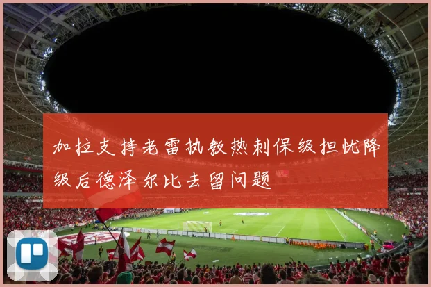 加拉支持老雷执教热刺保级担忧降级后德泽尔比去留问题