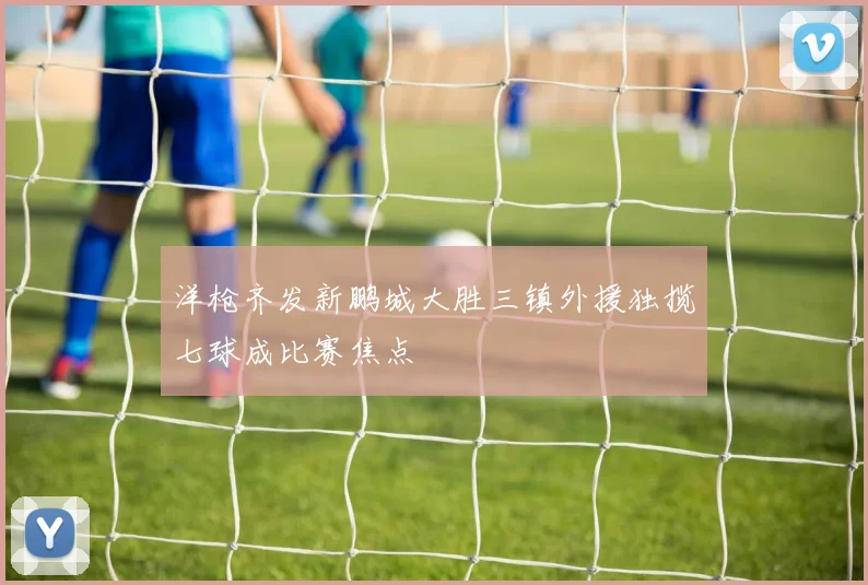 洋枪齐发新鹏城大胜三镇外援独揽七球成比赛焦点
