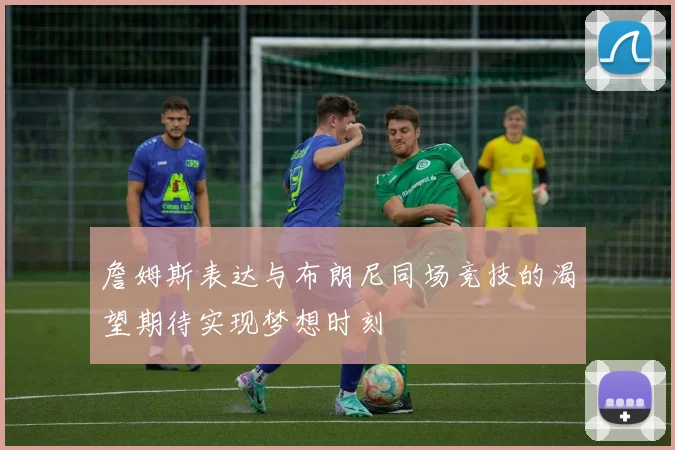 詹姆斯表达与布朗尼同场竞技的渴望期待实现梦想时刻
