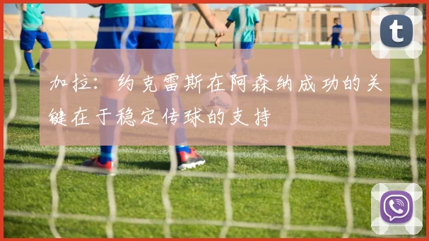 加拉：约克雷斯在阿森纳成功的关键在于稳定传球的支持