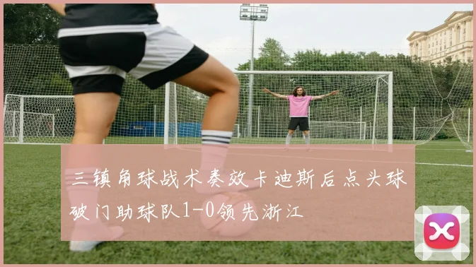 三镇角球战术奏效卡迪斯后点头球破门助球队1-0领先浙江