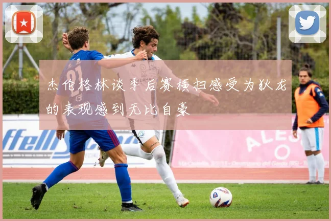 杰伦格林谈季后赛横扫感受为狄龙的表现感到无比自豪