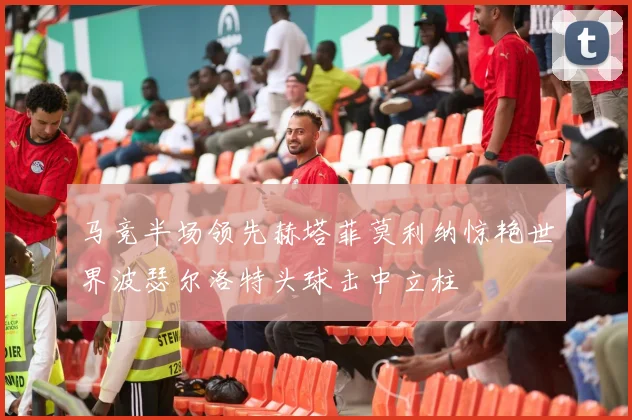 马竞半场领先赫塔菲莫利纳惊艳世界波瑟尔洛特头球击中立柱