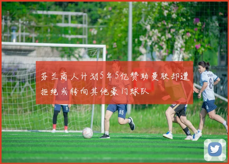 芬兰商人计划5年5亿赞助曼联却遭拒绝或转向其他豪门球队