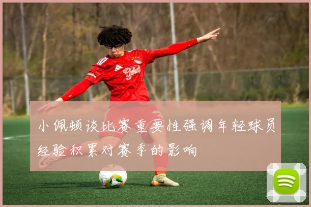 小佩顿谈比赛重要性强调年轻球员经验积累对赛季的影响