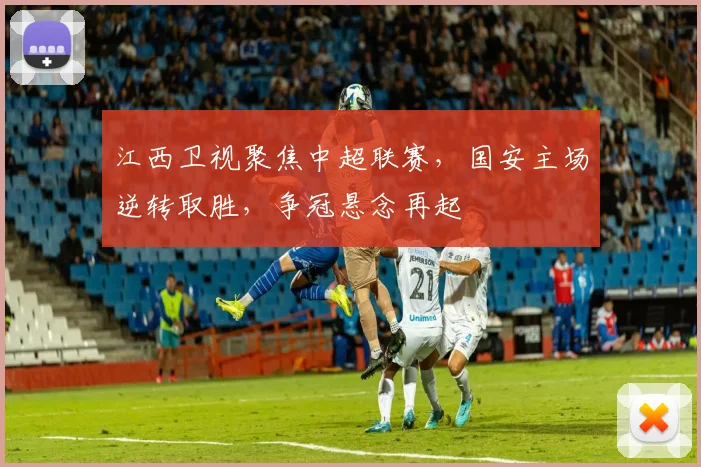 江西卫视聚焦中超联赛，国安主场逆转取胜，争冠悬念再起