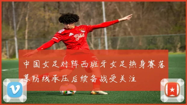 中国女足对阵西班牙女足热身赛落幕防线承压后续备战受关注