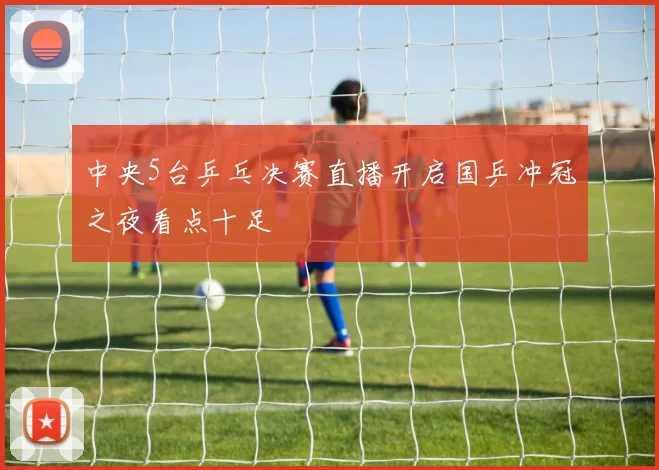 中央5台乒乓决赛直播开启国乒冲冠之夜看点十足