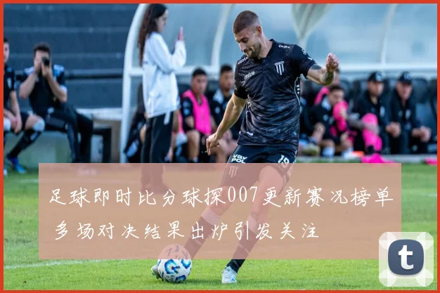 足球即时比分球探007更新赛况榜单 多场对决结果出炉引发关注
