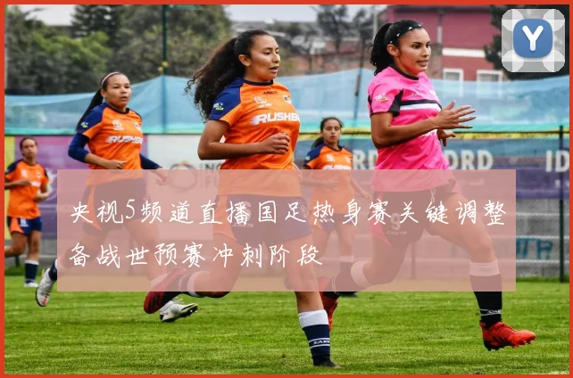 央视5频道直播国足热身赛关键调整备战世预赛冲刺阶段