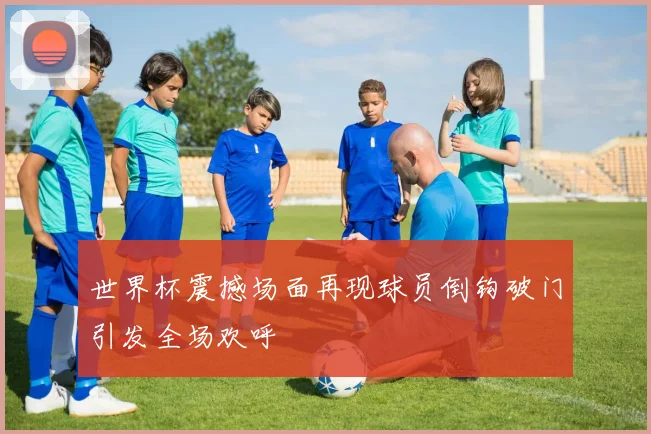 世界杯震撼场面再现球员倒钩破门引发全场欢呼