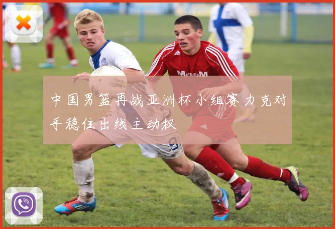 中国男篮再战亚洲杯小组赛力克对手稳住出线主动权