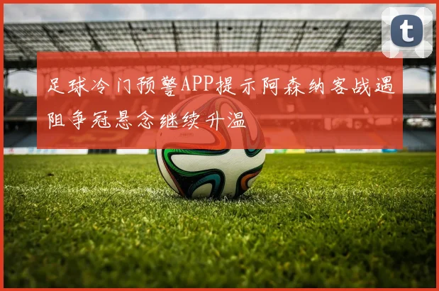 足球冷门预警APP提示阿森纳客战遇阻争冠悬念继续升温