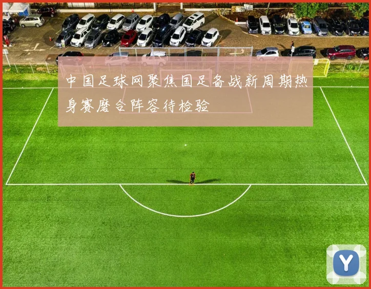 中国足球网聚焦国足备战新周期热身赛磨合阵容待检验