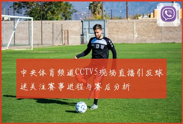 中央体育频道CCTV5现场直播引发球迷关注赛事进程与赛后分析
