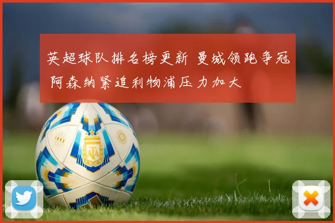 英超球队排名榜更新 曼城领跑争冠 阿森纳紧追利物浦压力加大