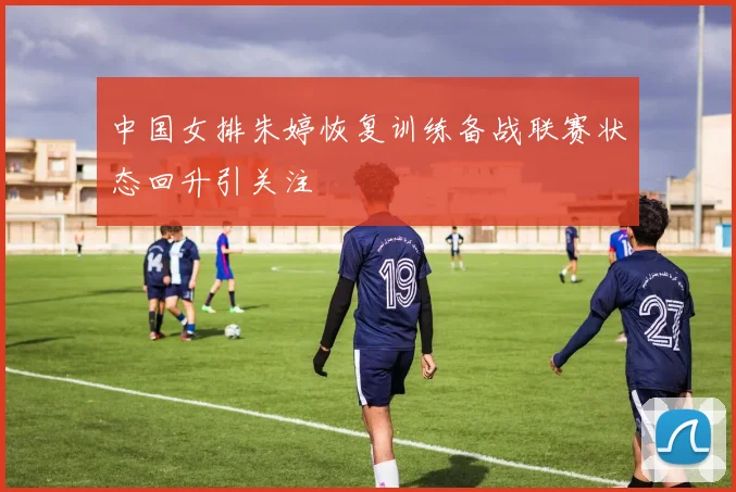 中国女排朱婷恢复训练备战联赛状态回升引关注