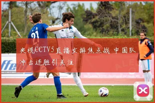 央视CCTV5直播女排焦点战 中国队冲击连胜引关注