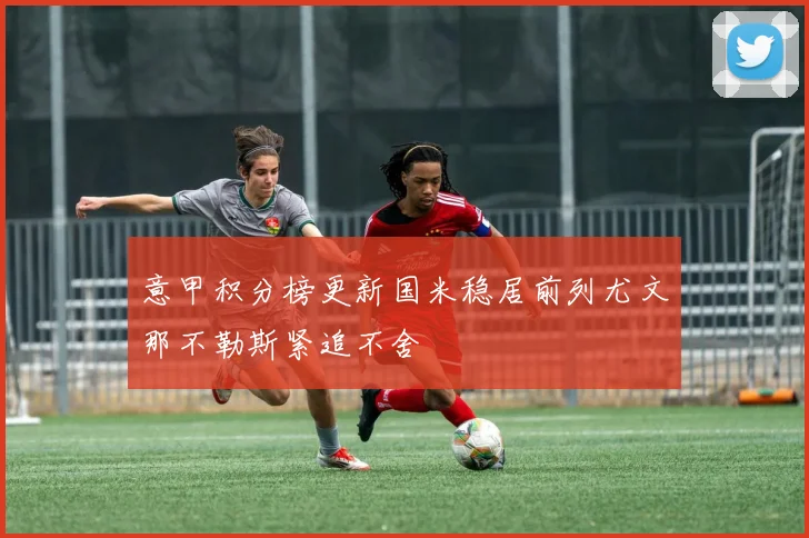 意甲积分榜更新国米稳居前列尤文那不勒斯紧追不舍