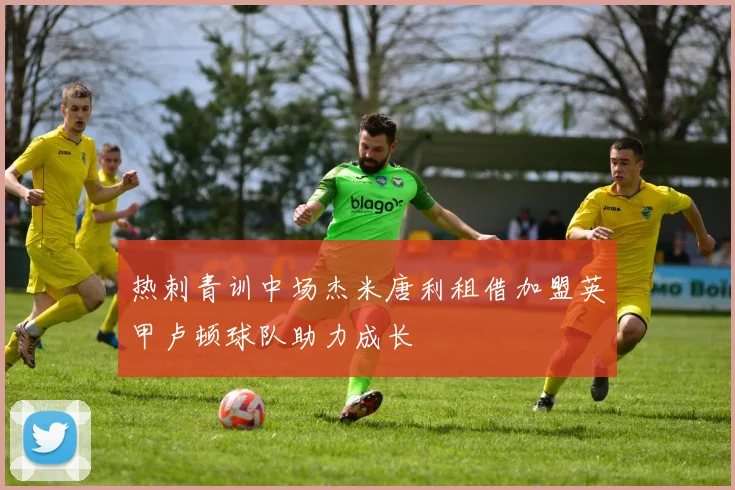 热刺青训中场杰米唐利租借加盟英甲卢顿球队助力成长
